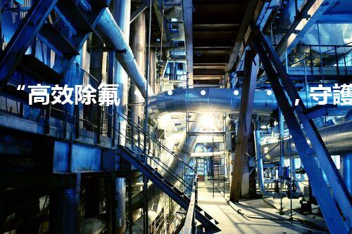 “高效除氟，守護碧水藍天——廢水中氟離子處理新篇章”